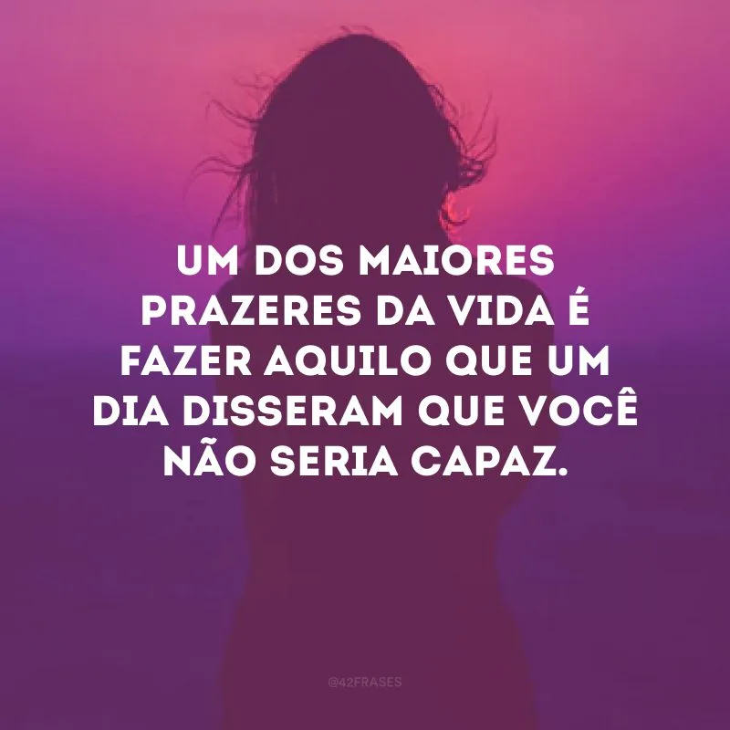 Um dos maiores prazeres da vida é fazer aquilo que um dia disseram que você não seria capaz.
