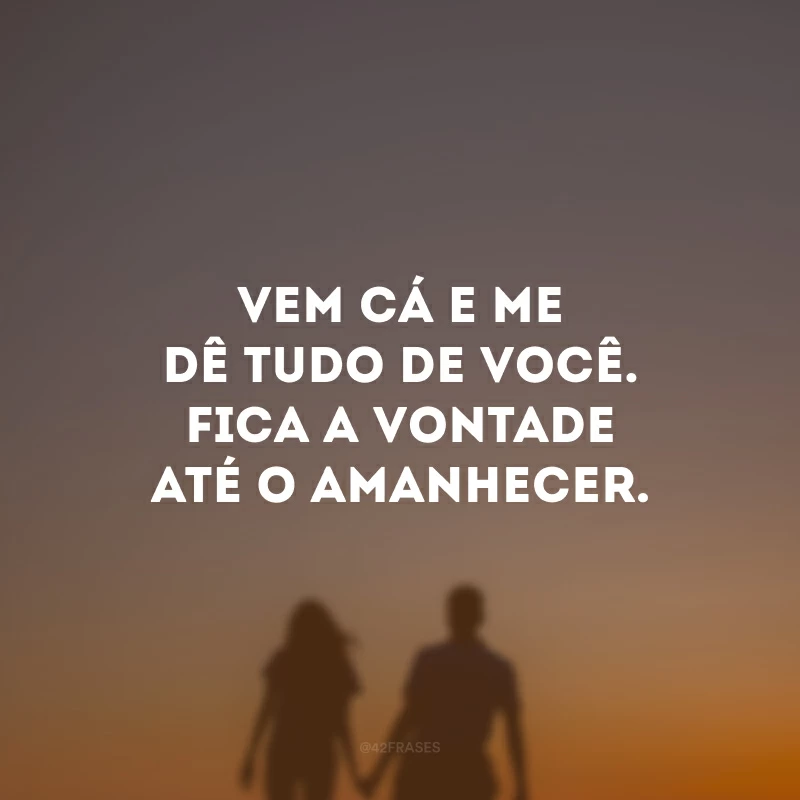 Vem cá e me dê tudo de você. Fica a vontade até o amanhecer.