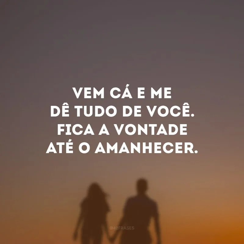 Vem cá e me dê tudo de você. Fica a vontade até o amanhecer.