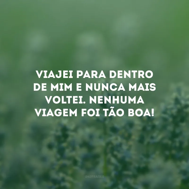 Viajei para dentro de mim e nunca mais voltei. Nenhuma viagem foi tão boa!