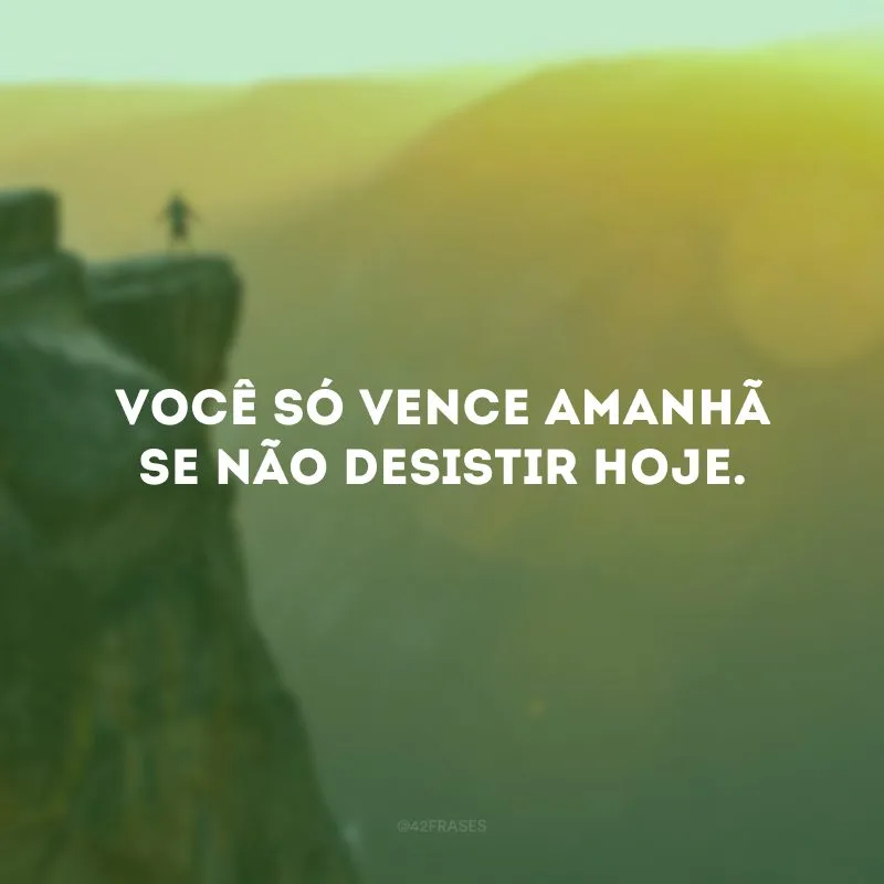 Você só vence amanhã se não desistir hoje.