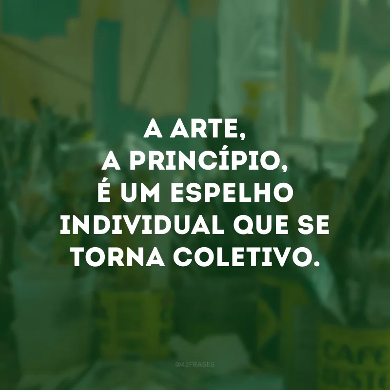 A arte, a princípio, é um espelho individual que se torna coletivo. 