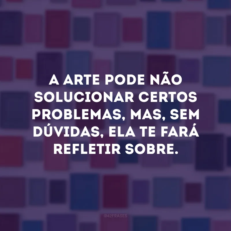 A arte pode não solucionar certos problemas, mas, sem dúvidas, ela te fará refletir sobre. 