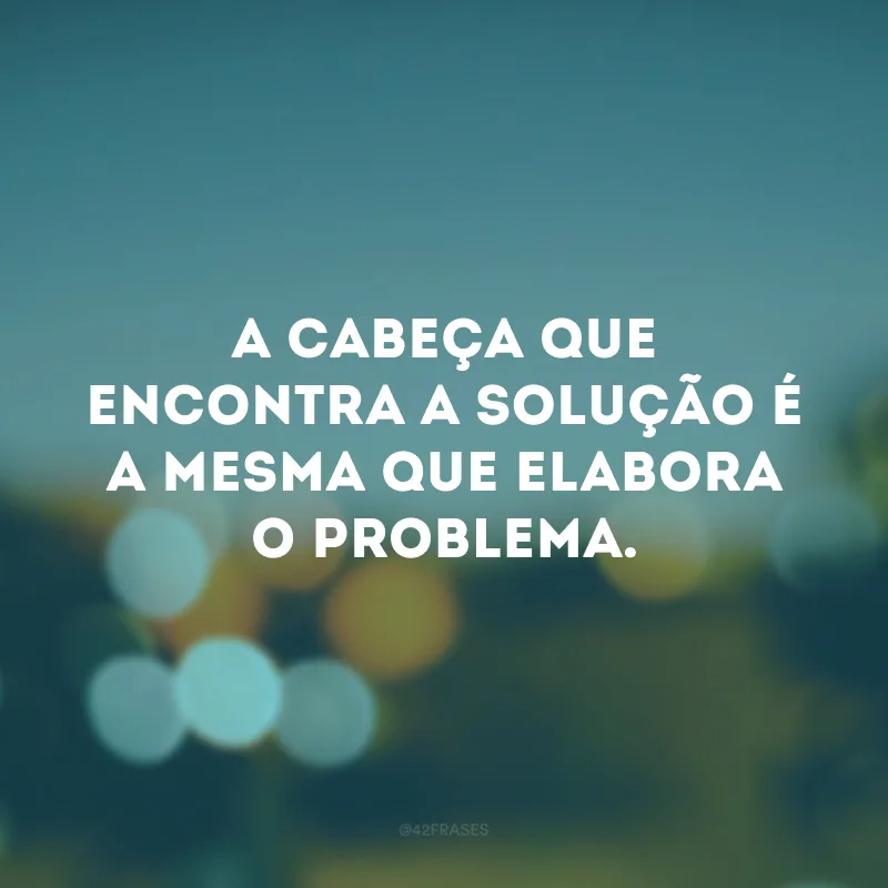 A cabeça que encontra a solução é a mesma que elabora o problema.