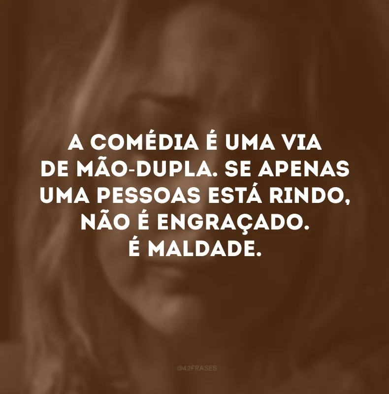 A comédia é uma via de mão-dupla. Se apenas uma pessoas está rindo, não é engraçado. É maldade. 
