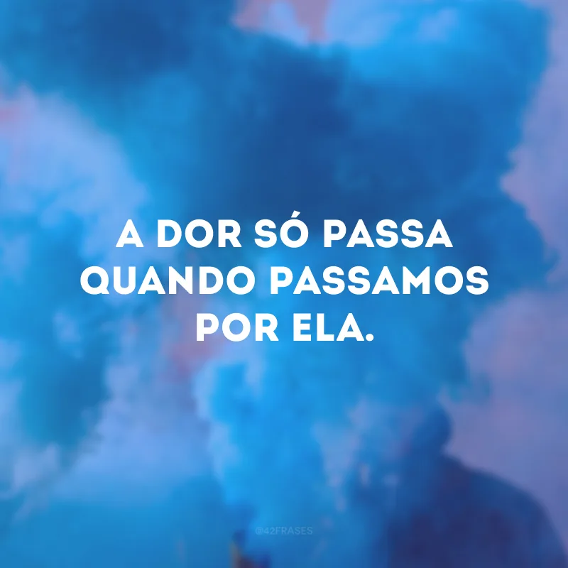 A dor só passa quando passamos por ela.