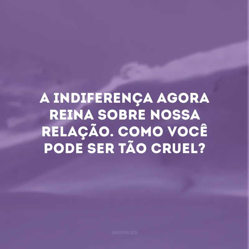 A indiferença agora reina sobre nossa relação. Como você pode ser tão cruel?
