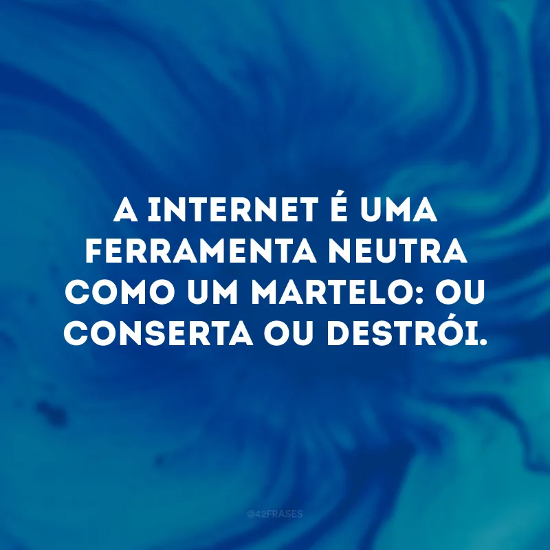 A internet é uma ferramenta neutra como um martelo: ou conserta ou destrói.