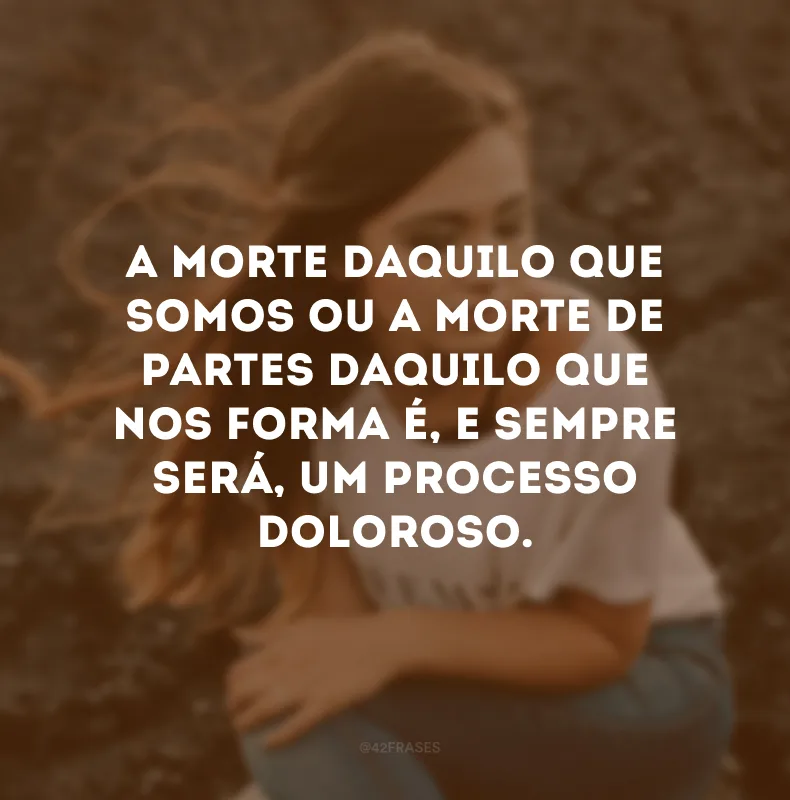 A morte daquilo que somos ou a morte de partes daquilo que nos forma é, e sempre será, um processo doloroso.