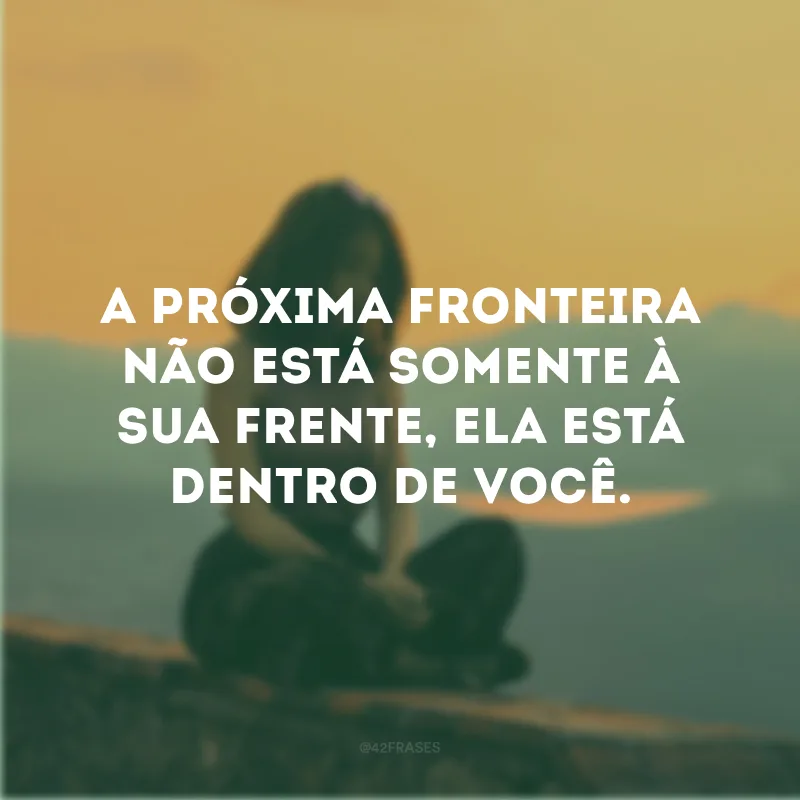 A próxima fronteira não está somente à sua frente, ela está dentro de você.