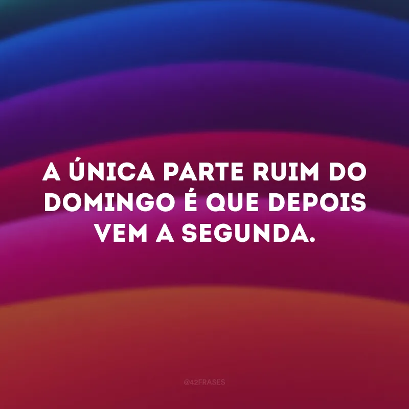 A única parte ruim do domingo é que depois vem a segunda.