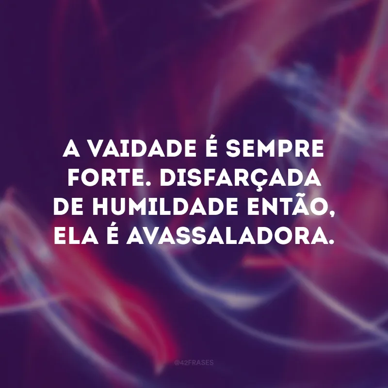 A vaidade é sempre forte. Disfarçada de humildade então, ela é avassaladora.