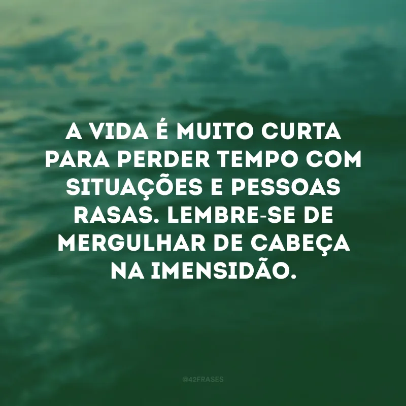 A vida é muito curta para perder tempo com situações e pessoas rasas. Lembre-se de mergulhar de cabeça na imensidão. 
