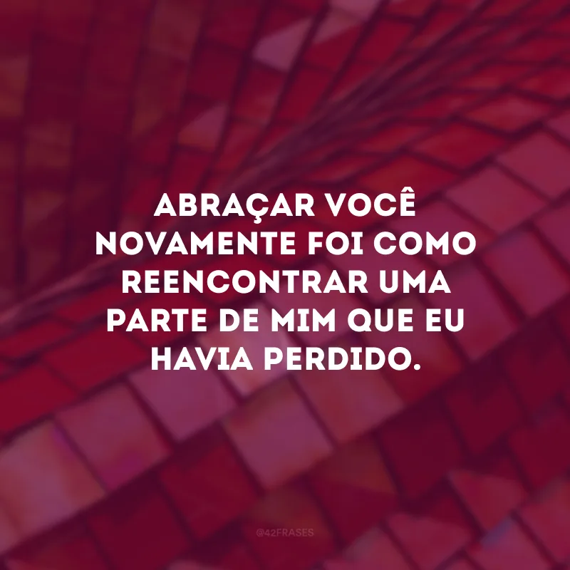 Abraçar você novamente foi como reencontrar uma parte de mim que eu havia perdido.