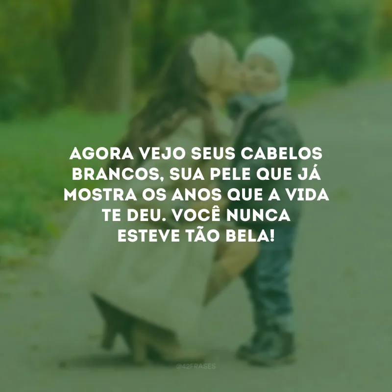 Agora vejo seus cabelos brancos, sua pele que já mostra os anos que a vida te deu. Você nunca esteve tão bela!