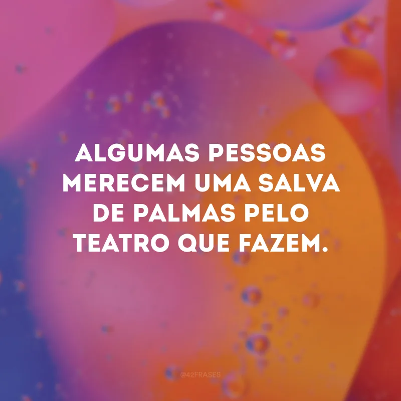 Algumas pessoas merecem uma salva de palmas pelo teatro que fazem.