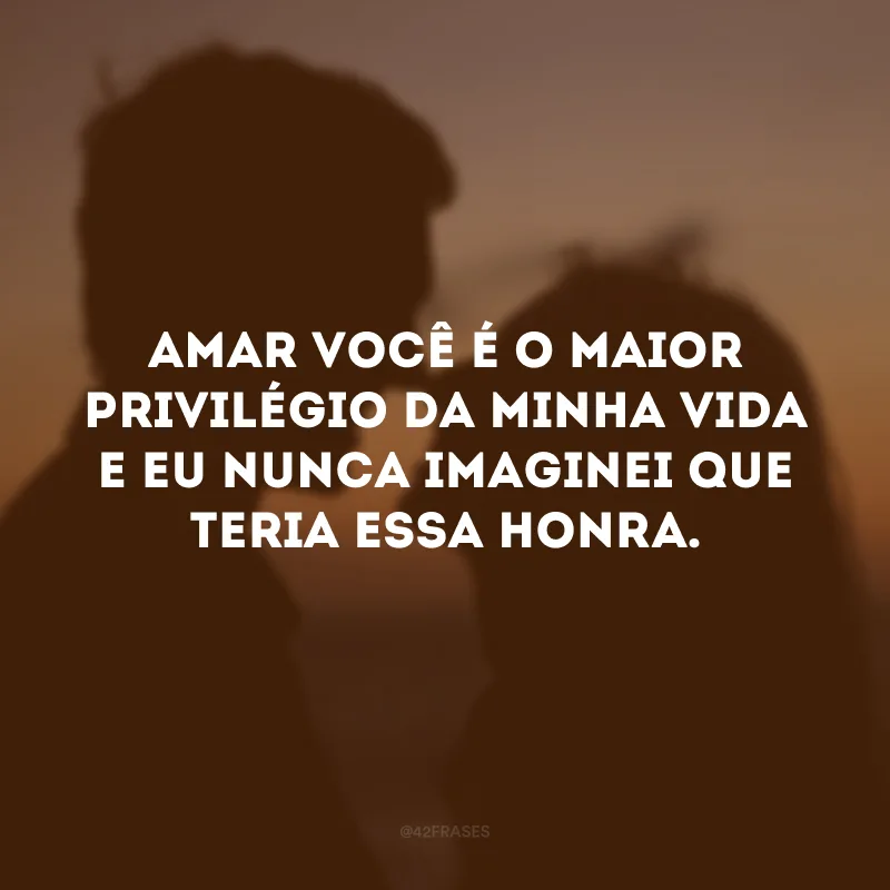 Amar você é o maior privilégio da minha vida e eu nunca imaginei que teria essa honra. 