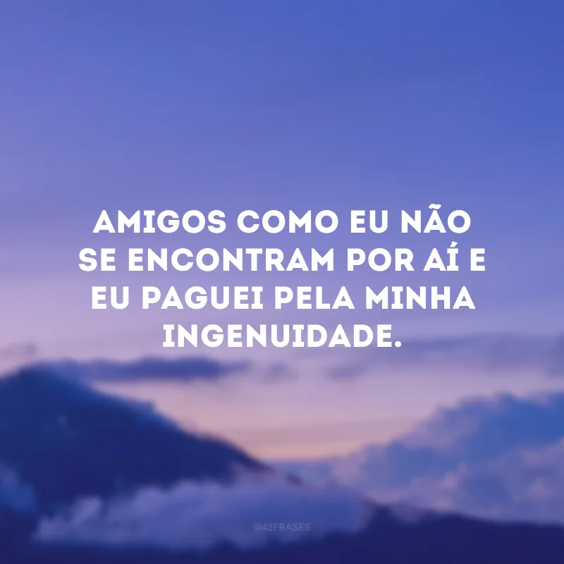 Amigos como eu não se encontram por aí e eu paguei pela minha ingenuidade.