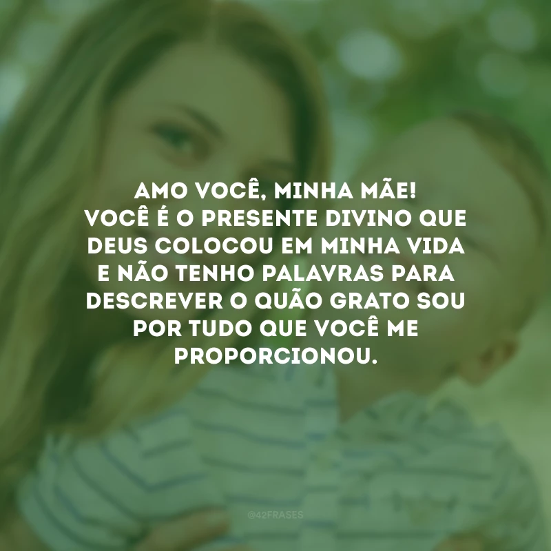 Amo você, minha mãe! Você é o presente divino que Deus colocou em minha vida e não tenho palavras para descrever o quão grato sou por tudo que você me proporcionou.