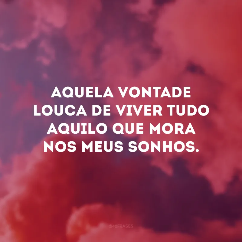 Aquela vontade louca de viver tudo aquilo que mora nos meus sonhos.