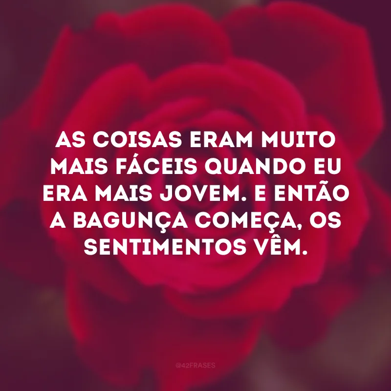 As coisas eram muito mais fáceis quando eu era mais jovem. E então a bagunça começa, os sentimentos vêm.