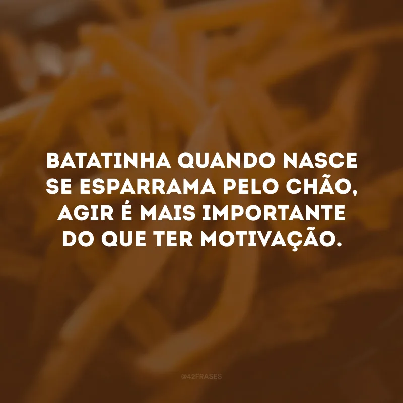 Batatinha quando nasce se esparrama pelo chão, agir é mais importante do que ter motivação.