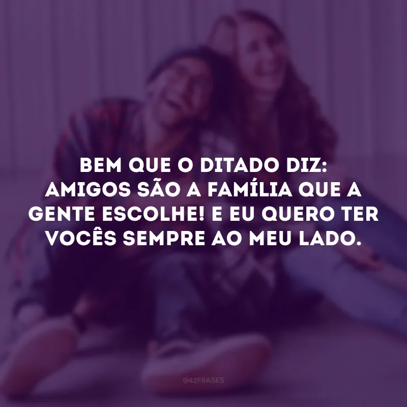 Bem que o ditado diz: amigos são a família que a gente escolhe! E eu quero ter vocês sempre ao meu lado. 