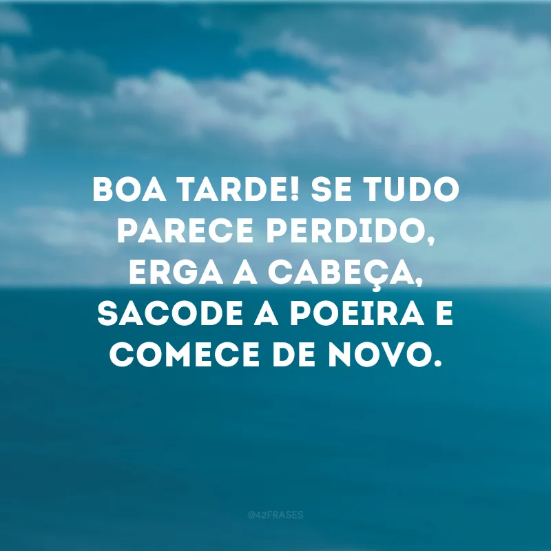 Boa tarde! Se tudo parece perdido, erga a cabeça, sacode a poeira e comece de novo. 