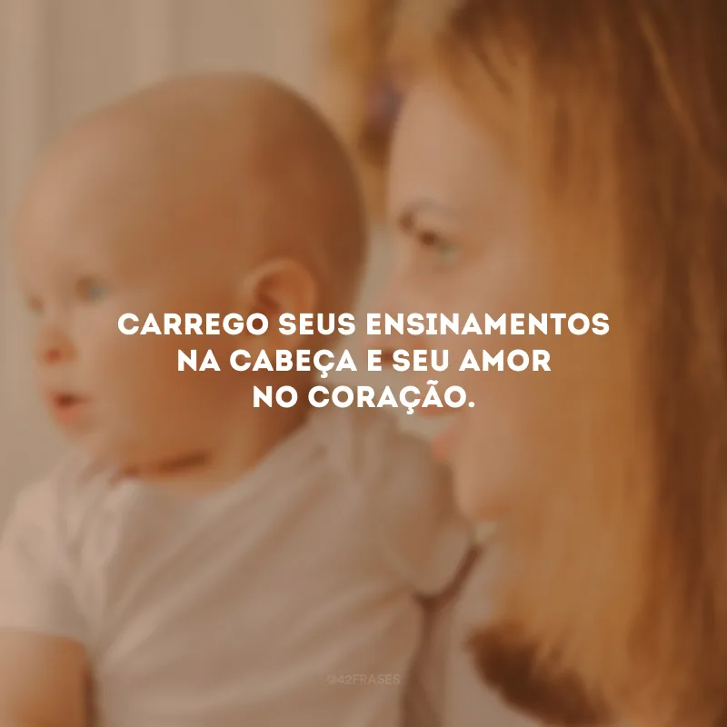 Carrego seus ensinamentos na cabeça e seu amor no coração.