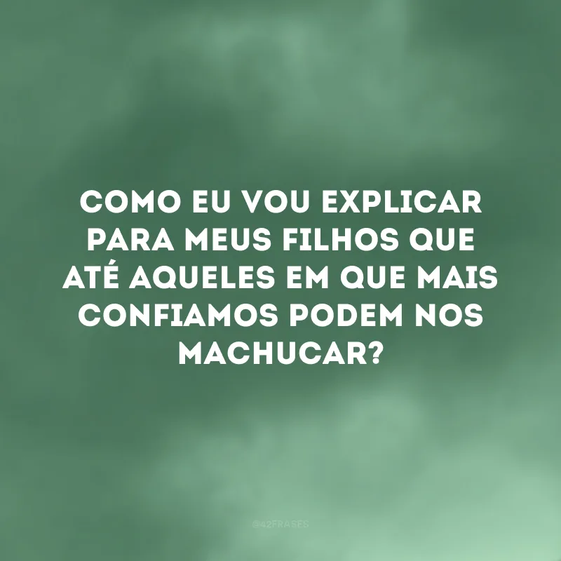 Como eu vou explicar para meus filhos que até aqueles em que mais confiamos podem nos machucar?
