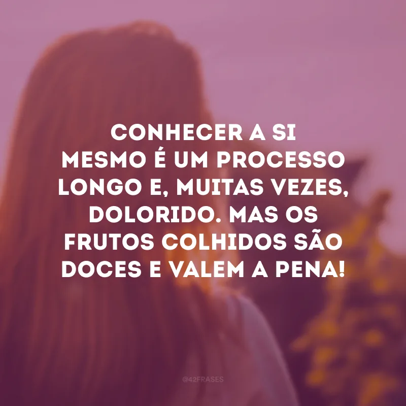 Conhecer a si mesmo é um processo longo e, muitas vezes, dolorido. Mas os frutos colhidos são doces e valem a pena! 