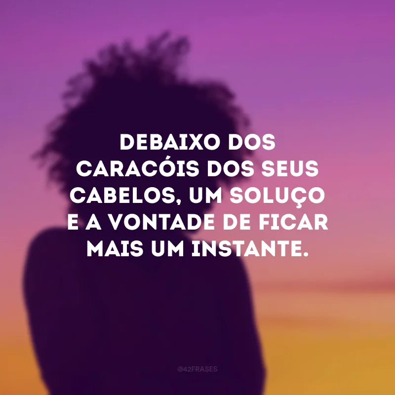 Debaixo dos caracóis dos seus cabelos, um soluço e a vontade de ficar mais um instante.
