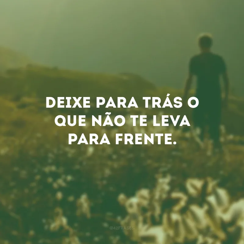 Deixe para trás o que não te leva para frente.