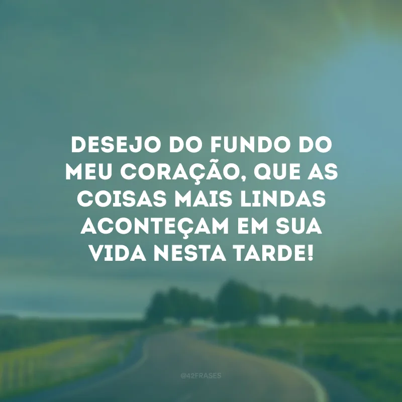 Desejo do fundo do meu coração, que as coisas mais lindas aconteçam em sua vida nesta tarde!