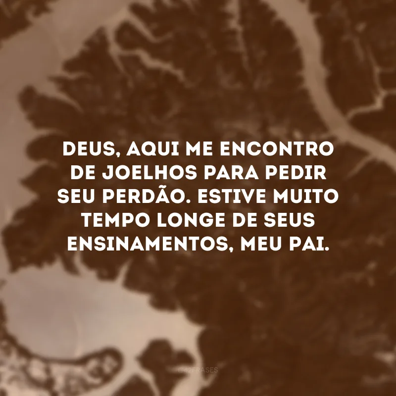 Deus, aqui me encontro de joelhos para pedir seu perdão. Estive muito tempo longe de seus ensinamentos, meu Pai.