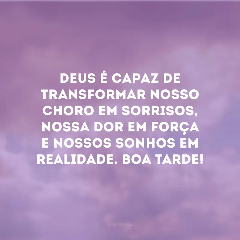 Deus é capaz de transformar nosso choro em sorrisos, nossa dor em força e nossos sonhos em realidade. Boa tarde!