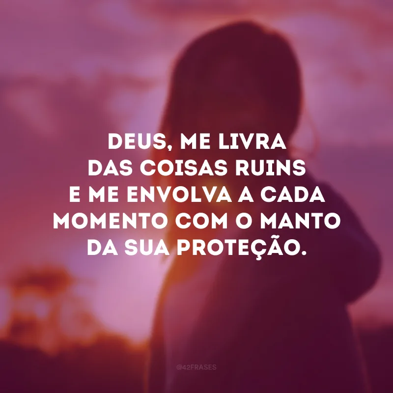 Deus, me livra das coisas ruins e me envolva a cada momento com o manto da Sua proteção.