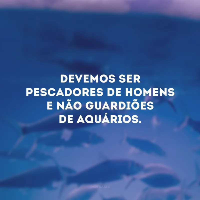 Devemos ser pescadores de homens e não guardiões de aquários. 