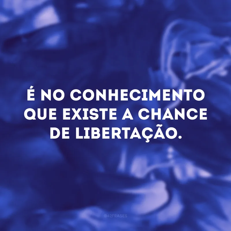 É no conhecimento que existe a chance de libertação.