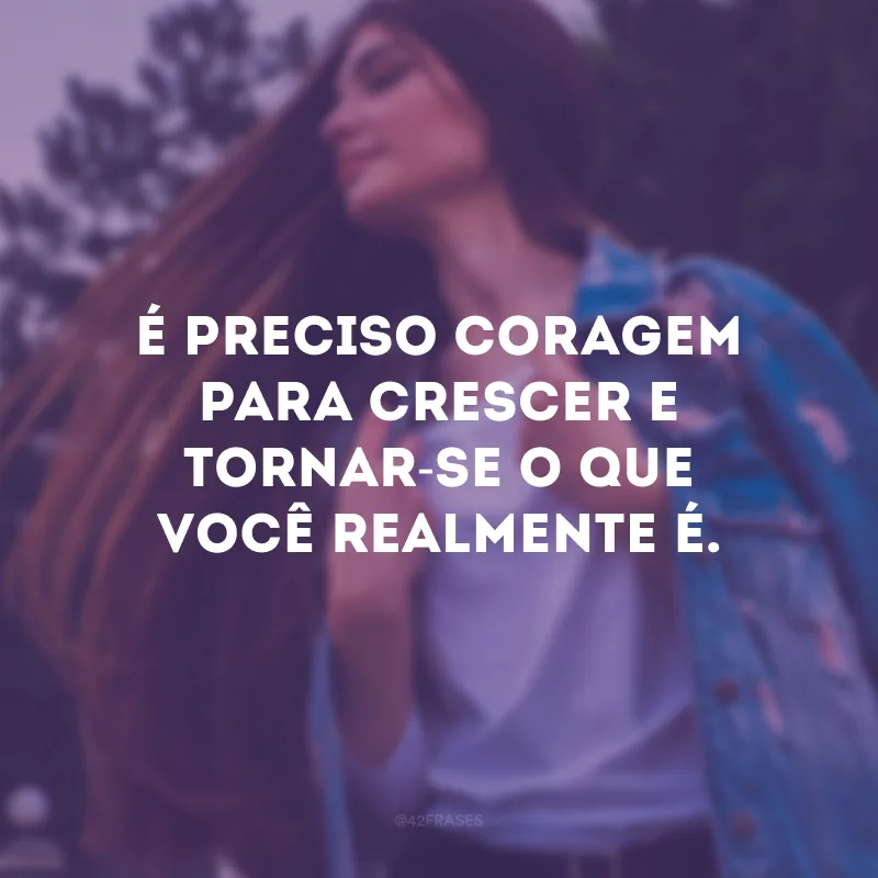 É preciso coragem para crescer e tornar-se o que você realmente é.
