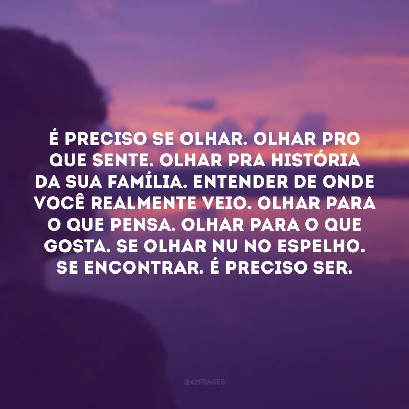 É preciso se olhar. Olhar pro que sente. Olhar pra história da sua família. Entender de onde você realmente veio. Olhar para o que pensa. Olhar para o que gosta. Se olhar nu no espelho. Se encontrar. É preciso ser.
