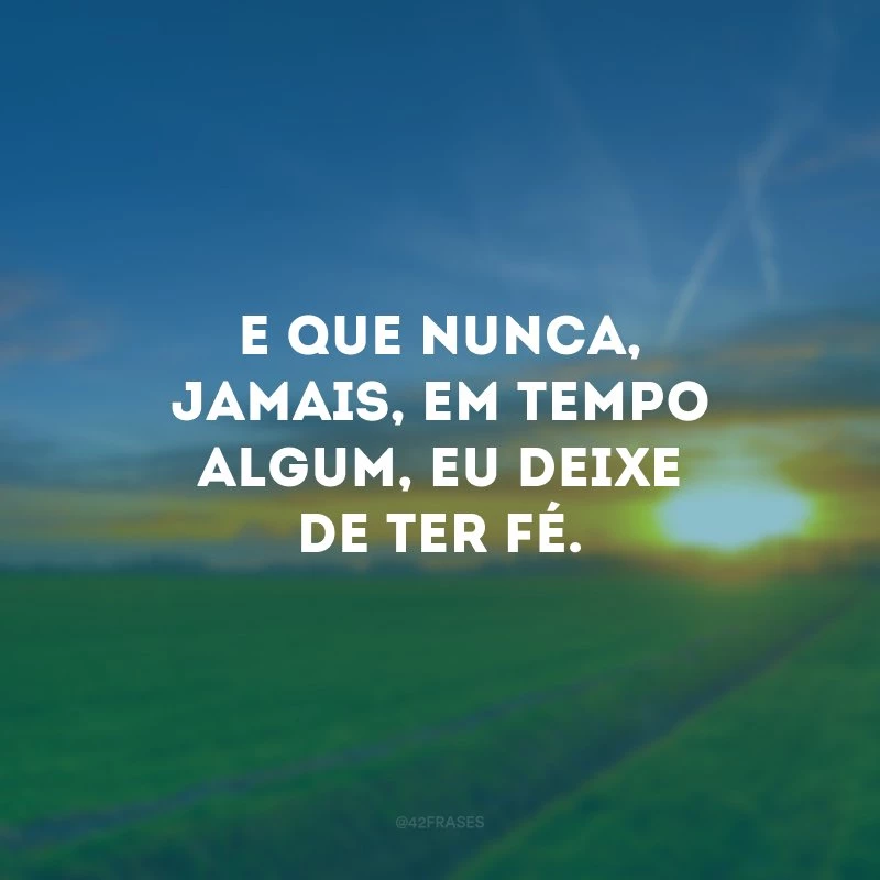E que nunca, jamais, em tempo algum, eu deixe de ter fé.