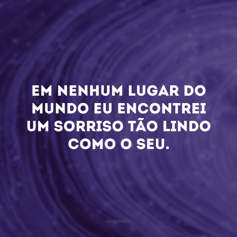 Em nenhum lugar do mundo eu encontrei um sorriso tão lindo como o seu.