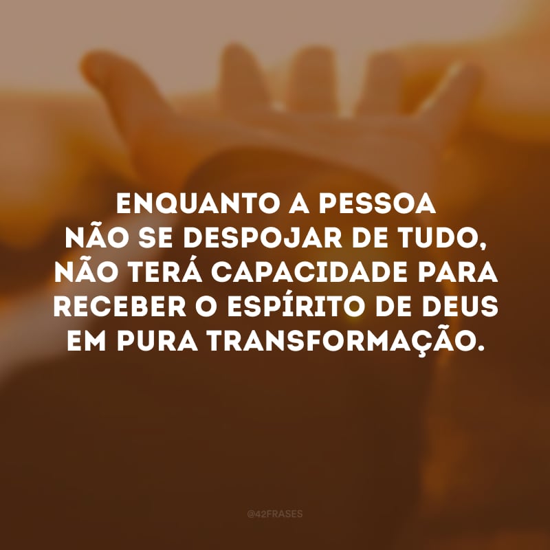 Enquanto a pessoa não se despojar de tudo, não terá capacidade para receber o Espírito de Deus em pura transformação.