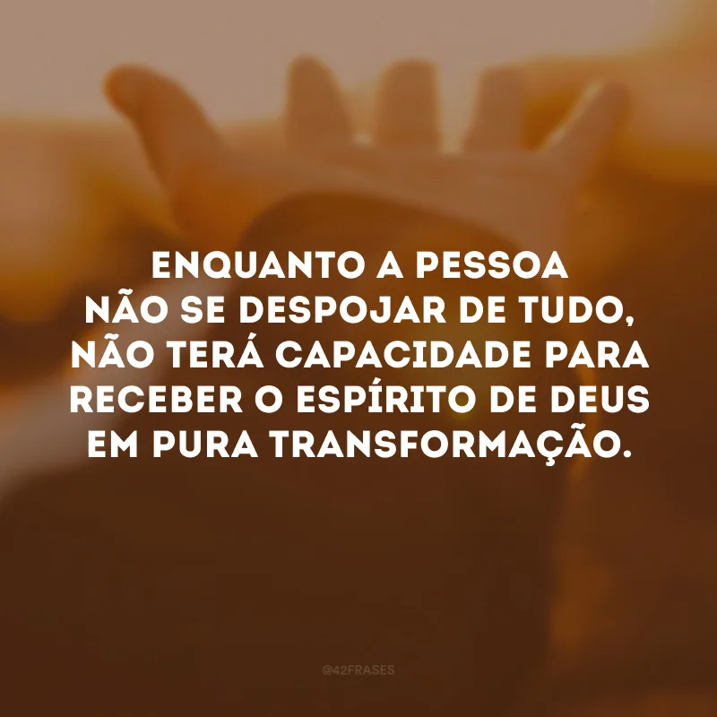 Enquanto a pessoa não se despojar de tudo, não terá capacidade para receber o Espírito de Deus em pura transformação.
