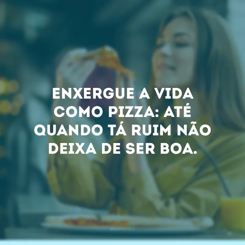 Enxergue a vida como pizza: até quando tá ruim não deixa de ser boa. 