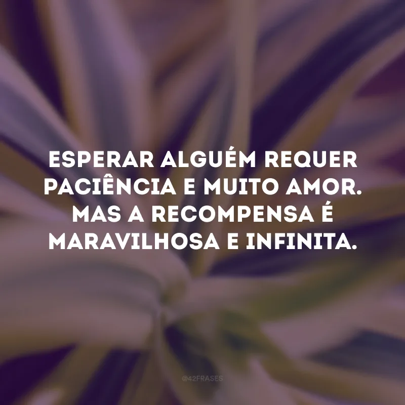 Esperar alguém requer paciência e muito amor. Mas a recompensa é maravilhosa e infinita. 