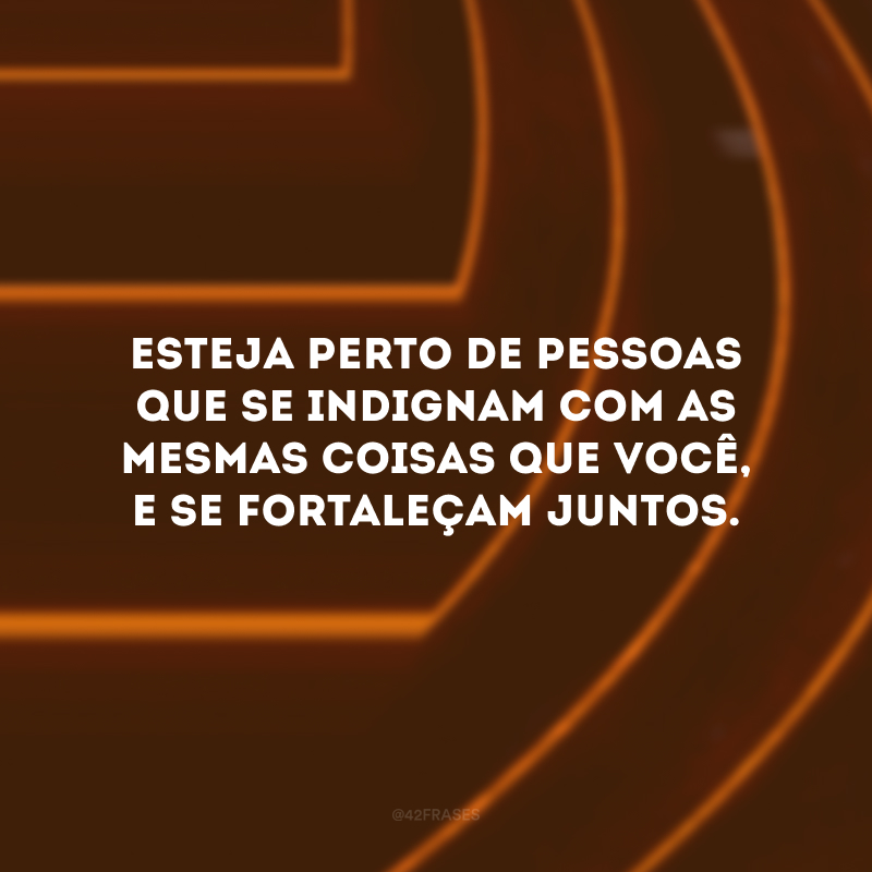 Esteja perto de pessoas que se indignam com as mesmas coisas que você, e se fortaleçam juntos.