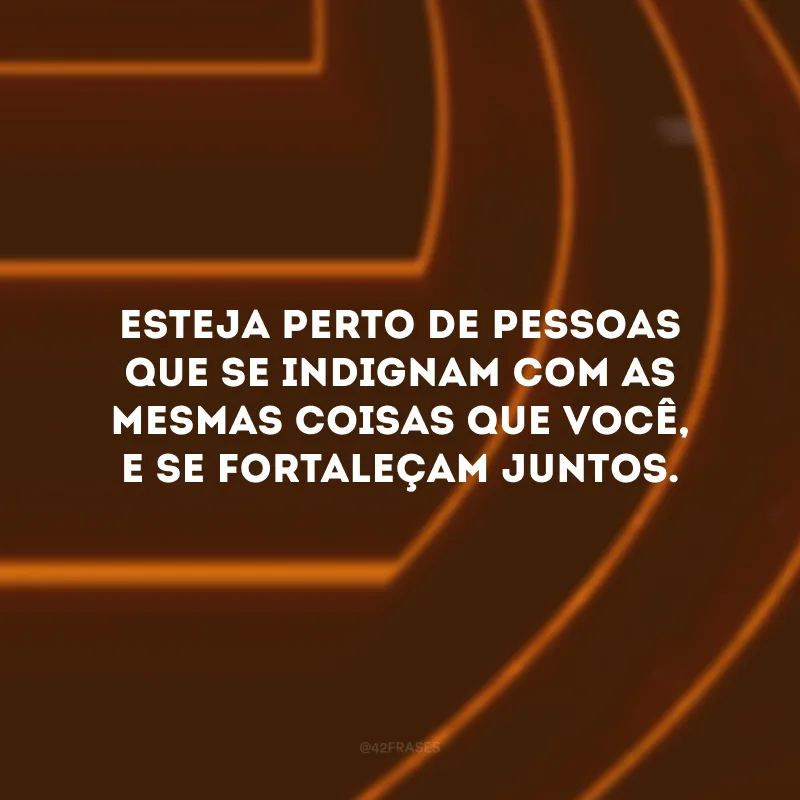 Esteja perto de pessoas que se indignam com as mesmas coisas que você, e se fortaleçam juntos.