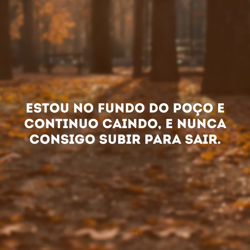 Estou no fundo do poço e continuo caindo, e nunca consigo subir para sair.